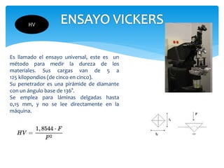 Es llamado el ensayo universal, este es un
método para medir la dureza de los
materiales. Sus cargas van de 5 a
125 kilopondios (de cinco en cinco).
Su penetrador es una pirámide de diamante
con un ángulo base de 136°.
Se emplea para láminas delgadas hasta
0,15 mm, y no se lee directamente en la
máquina.
HV
 