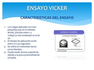CARACTERISTICAS DEL ENSAYO
1. Las cargas aplicadas son mas
pequeñas que en el método
Brinell (Oscilan entre 1 y
120kp).La mas empleada es la de
30.
2. El tiempo de aplicación oscila
entre 10 y 30 segundos.
3. Se utiliza en materiales duros
como blandos.
4. Puede medir dureza superficial,
debido a la poca profundidad de
la huella.
 