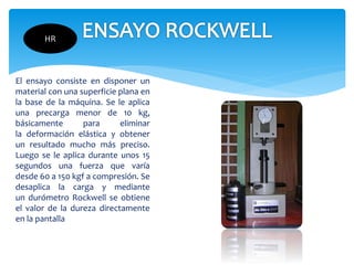 El ensayo consiste en disponer un
material con una superficie plana en
la base de la máquina. Se le aplica
una precarga menor de 10 kg,
básicamente para eliminar
la deformación elástica y obtener
un resultado mucho más preciso.
Luego se le aplica durante unos 15
segundos una fuerza que varía
desde 60 a 150 kgf a compresión. Se
desaplica la carga y mediante
un durómetro Rockwell se obtiene
el valor de la dureza directamente
en la pantalla
HR
 
