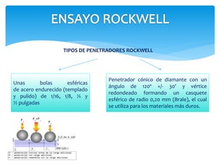 TIPOS DE PENETRADORES ROCKWELL
Unas bolas esféricas
de acero endurecido (templado
y pulido) de 1/16, 1/8, ¼ y
½ pulgadas
Penetrador cónico de diamante con un
ángulo de 120º +/- 30' y vértice
redondeado formando un casquete
esférico de radio 0,20 mm (Brale), el cual
se utiliza para los materiales más duros.
 