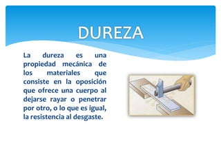 La dureza es una
propiedad mecánica de
los materiales que
consiste en la oposición
que ofrece una cuerpo al
dejarse rayar o penetrar
por otro, o lo que es igual,
la resistencia al desgaste.
 