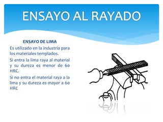 ENSAYO DE LIMA
Es utilizado en la industria para
los materiales templados.
Si entra la lima raya al material
y su dureza es menor de 60
HRC.
Si no entra el material raya a la
lima y su dureza es mayor a 60
HRC
 