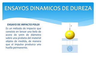 ENSAYO DE IMPACTO POLDI
Es un método de impacto que
consiste en lanzar una bola de
acero de 5mm de diámetro
sobre una probeta del material
objeto de medida, de manera
que el impulso produzca una
huella permanente.
 