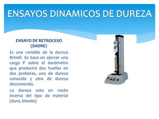 ENSAYO DE RETROCESO
(SHORE)
Es una variable de la dureza
Brinell. Se basa en ejercer una
carga P sobre el durómetro
que producirá dos huellas en
dos probetas, una de dureza
conocida y otra de dureza
desconocida.
La dureza esta en razón
inversa del tipo de material
(duro, blando)
 