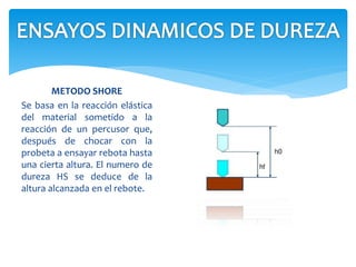 METODO SHORE
Se basa en la reacción elástica
del material sometido a la
reacción de un percusor que,
después de chocar con la
probeta a ensayar rebota hasta
una cierta altura. El numero de
dureza HS se deduce de la
altura alcanzada en el rebote.
 