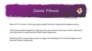 Game Fitness
Blocks of 2-5 minutes in training at game speed/ intensity. Progressed throughout season.
These blocks will be designed to meet the worst case scenario metres per minute, high speed
running and ball in play demands of BUCS Super Rugby level.
Wrestling drills in every Friday session to support the development of mental toughness and
improve contact conditioning.
 