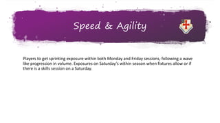 Speed & Agility
Players to get sprinting exposure within both Monday and Friday sessions, following a wave
like progression in volume. Exposures on Saturday’s within season when fixtures allow or if
there is a skills session on a Saturday.
 