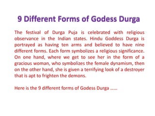 9 Different Forms of GodessDurga The festival of DurgaPuja is celebrated with religious observance in the Indian states. Hindu Goddess Durga is portrayed as having ten arms and believed to have nine different forms. Each form symbolizes a religious significance. On one hand, where we get to see her in the form of a gracious woman, who symbolizes the female dynamism, then on the other hand, she is given a terrifying look of a destroyer that is apt to frighten the demons.  Here is the 9 different forms of GodessDurga …… 