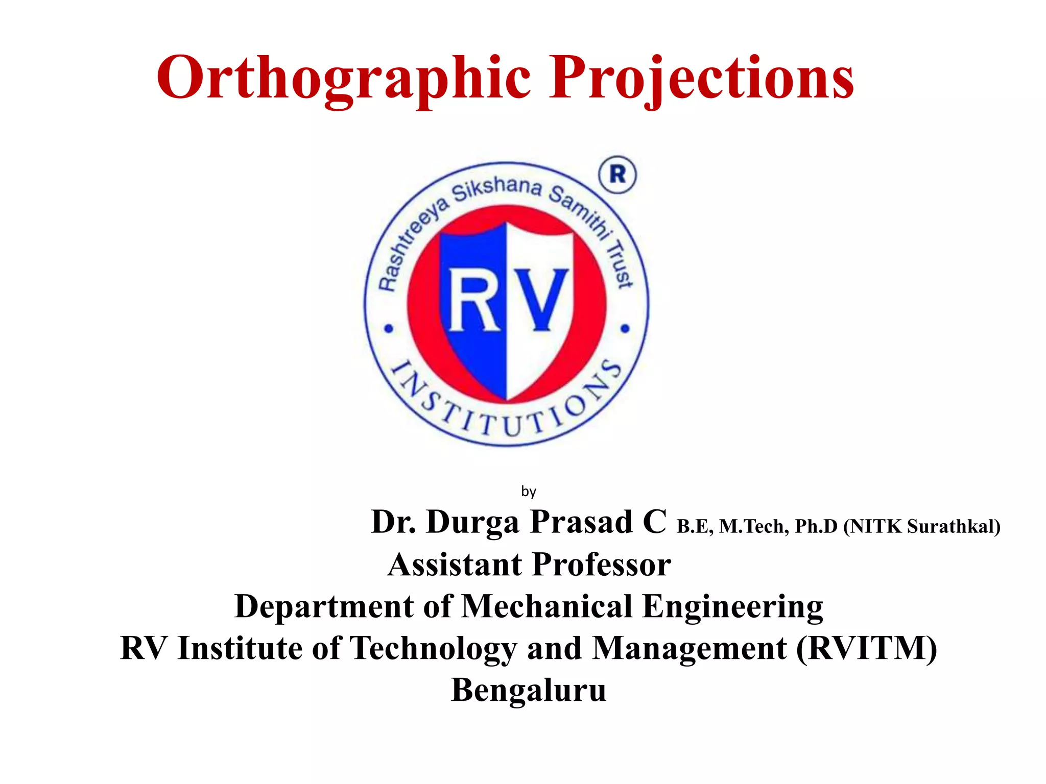 Orthographic Projections
by
Dr. Durga Prasad C B.E, M.Tech, Ph.D (NITK Surathkal)
Assistant Professor
Department of Mechanical Engineering
RV Institute of Technology and Management (RVITM)
Bengaluru
 