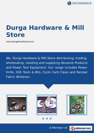 08376806929
A Member of
Durga Hardware & Mill
Store
www.durgahardware.co.in
We, Durga Hardware & Mill Store distributing, trading,
wholesaling, retailing and supplying Abrasive Products
and Power Tool Equipment. Our range includes Power
Drills, HSS Tools & Bits, Cyclo Carb Clean and Ranipal
Fabric Whitener.
 