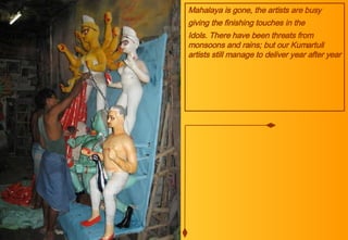 Mahalaya is gone, the artists are busy giving the finishing touches in the  Idols. There have been threats from monsoons and rains; but our Kumartuli artists still manage to deliver year after year 