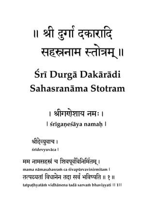 . ïI ÊgaR dkaraid
shönam StaeÇm!.
Çré Durgä Dakärädi
Sahasranäma Stotram
, ïIg[ezay nm>,
| çrégaëeçäya namaù |
ïIdeVyuvac,
çrédevyuväca |

mm namshö< c izvpUvivinimRtm!,
R
mama nämasahasraà ca çivapürvavinirmitam |

tTpQ(ta< ivxanen tda sv¡ Éiv:yit. 1.
tatpaöhyatäà vidhänena tadä sarvaà bhaviñyati || 1||

 