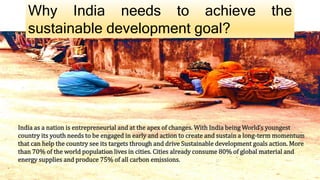 Why India needs to achieve the
sustainable development goal?
India as a nation is entrepreneurial and at the apex of changes. With India being World’s youngest
country its youth needs to be engaged in early and action to create and sustain a long-term momentum
that can help the country see its targets through and drive Sustainable development goals action. More
than 70% of the world population lives in cities. Cities already consume 80% of global material and
energy supplies and produce 75% of all carbon emissions.
 