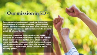 Sustainable development requires the active
involvement of all stockholders : government,
NGOs, private sectors but, also civil society. It is
not just politicians or policy makers who decide
what SD should be like.
You have to remind policy makers to make
decision to protect your future : you can remind
them that you want better jobs, cleaner cities,
more equitable resources distribution and above
all, a guarantee that your future is secure, full of
opportunity, a pleasant world to live in and a
healthy planet.
 