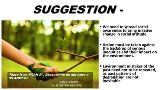  We need to spread social
awareness to bring massive
change in social attitude.
 Action must be taken against
the backdrop of serious
inequities and their impact on
the environment.
 Environment mistakes of the
past need not to be repeated,
as past patterns of
degradation are not
inevitable.
There is no ‘PLAN B’ , because we do not have a
‘PLANET B’.
- BAN-KI-MOON
UN SECRETARY GENERAL
 