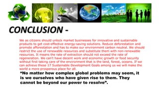 CONCLUSION -
We as citizens should unlock market businesses for innovative and sustainable
products to get cost-effective energy-saving solutions. Reduce deforestation and
promote afforestation and has to make our environment carbon neutral. We should
restrict the use of renewable resources and substitute them with non-renewable
resources. It means the rate of extraction should not exceed the rate of
regeneration. We can’t have decent work and economic growth or food security
without first taking care of the environment that is the land, forest, oceans. If we
can achieve these 17 Sustainable Development Goals among us we will make the
world a more prosperous place for all.
“No matter how complex global problems may seem, it
is we ourselves who have given rise to them. They
cannot be beyond our power to resolve”.
 