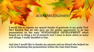 ACKNOWLEDGEMENT
I would like to express my special thanks of gratitude to my guide Prof.
(Dr.) Kartick Das sir who gave me the golden opportunity to do this
presentation on the topic ‘SUSTAINABLE DEVELOPMENT’ which
helped me in doing a lot of research and I come to know about so many
new things. I really thankful to him.
And also I would like to thanks my parents and my friend who helped me
a lot in finalizing this presentation within the time limit frame.
 