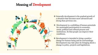 Meaning of Development
 Generally development is the gradual growth of
a situation that becomes more advanced and
strong than previous one.
 Development is a unfolding of human potentials
for meaningful participation in economic,
social, political and cultural process and
institutions. So that people can improve their
conditions.
 Development is intended to bring a positive
change for human being and its surroundings.
Development may take place by bringing about a
change in policy, projects and legislations.
 