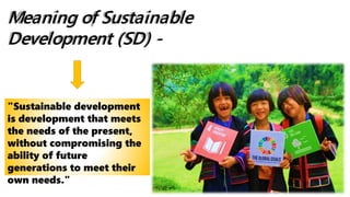 Meaning of Sustainable
Development (SD) -
"Sustainable development
is development that meets
the needs of the present,
without compromising the
ability of future
generations to meet their
own needs."
 