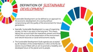 DEFINITION OF SUSTAINABLE
DEVELOPMENT
 Sustainable Development can be defined as an approach to
the economic development of a country without
compromising with the quality of the environment for future
generations.
 Specially, Sustainable Development is a way of organizing
society, so that it can exist in the long term. This means
taking into account both the imperatives present and those
of the future, such as the preservation of the environment
and natural resources or social and economic equity.
 The Sustainable Development Goals agenda was accepted
by all members of the United Nations in 2012 at the Rio De
Janerio Council Meet with an aim to promote a hedalthy and
developed future of the planet and its people.
 