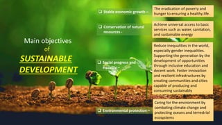 Main objectives
of
SUSTAINABLE
DEVELOPMENT
 Stable economic growth –
The eradication of poverty and
hunger to ensuring a healthy life.
 Conservation of natural
resources -
Achieve universal access to basic
services such as water, sanitation,
and sustainable energy
Reduce inequalities in the world,
especially gender inequalities.
Supporting the generation by the
development of opportunities
through inclusive education and
decent work. Foster innovation
and resilient infrastructures by
creating communities and cities
capable of producing and
consuming sustainably
 Environmental protection –
Caring for the environment by
combating climate change and
protecting oceans and terrestrial
ecosystems
 Social progress and
equality –
 