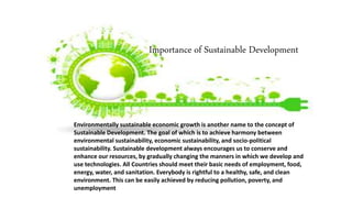 Importance of Sustainable Development
Environmentally sustainable economic growth is another name to the concept of
Sustainable Development. The goal of which is to achieve harmony between
environmental sustainability, economic sustainability, and socio-political
sustainability. Sustainable development always encourages us to conserve and
enhance our resources, by gradually changing the manners in which we develop and
use technologies. All Countries should meet their basic needs of employment, food,
energy, water, and sanitation. Everybody is rightful to a healthy, safe, and clean
environment. This can be easily achieved by reducing pollution, poverty, and
unemployment
 