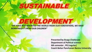 SUSTAINABLE
DEVELOPMENT
“WE HAVE NOT INHERITED THE WORLD FROM OUR FOREFATHERS, WE HAVE
BORROWED IT FROM OUR CHILDREN”
Presented by Durga Chatterjee
Department of Political science
4th semester , PG (regular)
Cooch Behar Panchanan Barma University
 