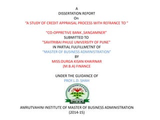 A
DISSERTATION REPORT
On
“A STUDY OF CREDIT APPRAISAL PROCESS WITH REFRANCE TO ”
“CO-OPPRETIVE BANK ,SANGAMNER”
SUBMITTED TO
“SAVITRIBAI PHULE UNIVERSITY OF PUNE”
IN PARTIAL FULFILLMETNT OF
“MASTER OF BUSINESS ADMINISTRATION”
BY
MISS:DURGA KISAN KHAIRNAR
(M.B.A) FINANCE
UNDER THE GUIDANCE OF
PROF.L.D. SHAH
AMRUTVAHINI INSTITUTE OF MASTER OF BUSINESS ADMINISTRATION
(2014-15)
 