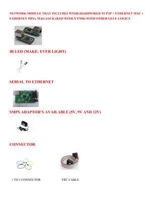 NETWORK MODULE THAT INCLUDES W5100 (HARDWIRED TCP/IP + ETHERNET MAC + 
ETHERNET PHY), MAG-JACK (RJ45 WITH X’FMR) WITH OTHER GLUE LOGICS 
IR LED (MAKE: EVER LIGHT) 
SERIAL TO ETHERNET 
SMPS ADAPTOR’S AVAILABLE (5V, 9V AND 12V) 
CONNECTOR 
1 TO 1 CONNECTOR FRC CABLE 
 
