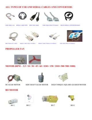 ALL TYPES OF USB AND SERIAL CABLES AND CONVERTERS 
USB CABLE A-B SERIAL CABLE 9PIN MINI USB CABLE USB CABLE MALE TO MALE USB TO SERIAL CONVERTER BAFO 
DB25 PARALLEL CABLE SERIAL CABLE MALE TO MALE SERIAL CABLE FEMALE TO FEMALE USB CABLE MALE TO FEMALE 
PROPELLER FAN 
MOTOR (RPM – 3.5 / 10 / 30 / 45 / 60 / 1OO / 150 / 2OO /300 /500 /1000) 
DC GEAR MOTOR SIDE SHAFT GEAR MOTOR HIGH TORQUE SQUARE GEARED MOTOR 
BO MOTOR 
BO 1 BO 2 BO 7 BO 8 
 