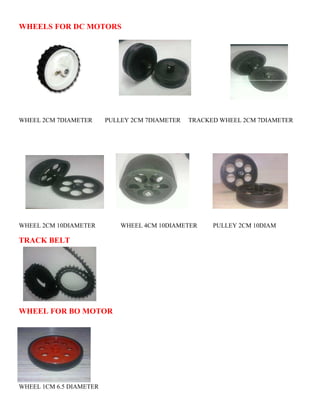 WHEELS FOR DC MOTORS 
WHEEL 2CM 7DIAMETER PULLEY 2CM 7DIAMETER TRACKED WHEEL 2CM 7DIAMETER 
WHEEL 2CM 10DIAMETER WHEEL 4CM 10DIAMETER PULLEY 2CM 10DIAM 
TRACK BELT 
WHEEL FOR BO MOTOR 
WHEEL 1CM 6.5 DIAMETER 
 