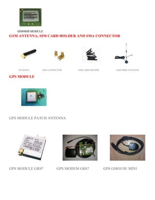 SIM900B MODULE 
GSM ANTENNA, SIM CARD HOLDER AND SMA CONNECTOR 
ANTENNA SMA CONNECTOR SIM CARD HOLDER GSM WIRE ANTENNA 
GPS MODULE 
GPS MODULE PATCH ANTENNA 
GPS MODULE GR87 GPS MODEM GR87 GPS GMOUSE MINI 
 