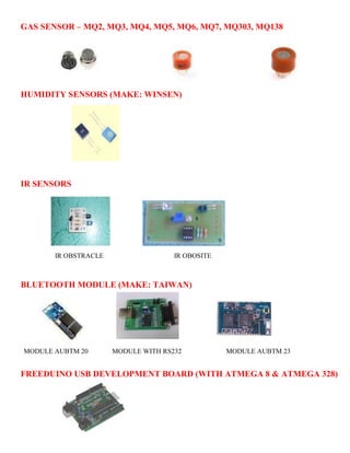 GAS SENSOR – MQ2, MQ3, MQ4, MQ5, MQ6, MQ7, MQ303, MQ138 
HUMIDITY SENSORS (MAKE: WINSEN) 
IR SENSORS 
IR OBSTRACLE IR OBOSITE 
BLUETOOTH MODULE (MAKE: TAIWAN) 
MODULE AUBTM 20 MODULE WITH RS232 MODULE AUBTM 23 
FREEDUINO USB DEVELOPMENT BOARD (WITH ATMEGA 8 & ATMEGA 328) 
 
