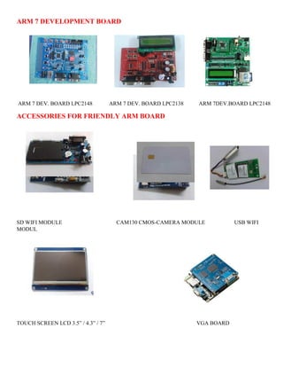 ARM 7 DEVELOPMENT BOARD 
ARM 7 DEV. BOARD LPC2148 ARM 7 DEV. BOARD LPC2138 ARM 7DEV.BOARD LPC2148 
ACCESSORIES FOR FRIENDLY ARM BOARD 
SD WIFI MODULE CAM130 CMOS-CAMERA MODULE USB WIFI 
MODUL 
TOUCH SCREEN LCD 3.5” / 4.3” / 7” VGA BOARD 
 