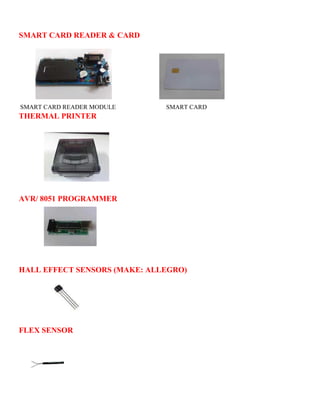 SMART CARD READER & CARD 
SMART CARD READER MODULE SMART CARD 
THERMAL PRINTER 
AVR/ 8051 PROGRAMMER 
HALL EFFECT SENSORS (MAKE: ALLEGRO) 
FLEX SENSOR 
 