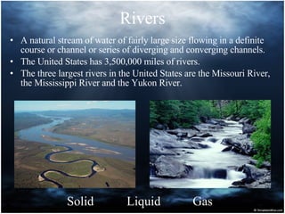 Rivers A natural stream of water of fairly large size flowing in a definite course or channel or series of diverging and converging channels. The United States has 3,500,000 miles of rivers. The three largest rivers in the United States are the Missouri River, the Mississippi River and the Yukon River.  Solid Liquid Gas 