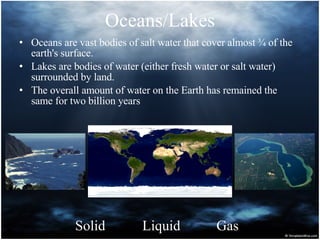 Oceans/Lakes Oceans are vast bodies of salt water that cover almost ¾ of the earth's surface. Lakes are bodies of water (either fresh water or salt water) surrounded by land. The overall amount of water on the Earth has remained the same for two billion years Solid Liquid Gas 