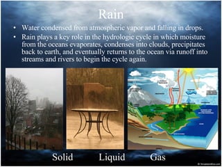 Rain Water condensed from atmospheric vapor and falling in drops.  Rain plays a key role in the hydrologic cycle in which moisture from the oceans evaporates, condenses into clouds, precipitates back to earth, and eventually returns to the ocean via runoff into streams and rivers to begin the cycle again.  Solid Liquid Gas 