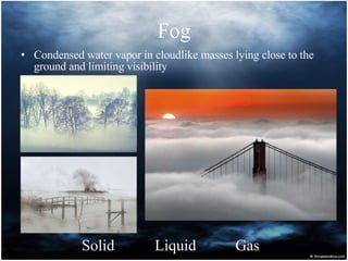 Fog Condensed water vapor in cloudlike masses lying close to the ground and limiting visibility  Solid Liquid Gas 