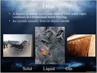 Frost A deposit of minute ice crystals formed when water vapor condenses at a temperature below freezing.  Ice crystals typically form on objects outside Solid Liquid Gas 