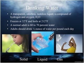 Drinking Water A transparent, odorless, tasteless liquid, a compound of hydrogen and oxygen, H 2 O Freezes at 32°F and boils at 212°F A normal adult is 60 to 70 percent water Adults should drink ½ ounce of water per pound each day Solid Liquid Gas 