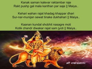 Kanak saman kalevar raktambar raje
Rakt pushp gal mala kanthan par saje || Maiya..
Kehari wahan rajat khadag khappar dhari
Sur-nar-munijan sewat tinake dukhahari || Maiya..
Kaanan kundal shobhit nasagre moti
Kotik chandr diwakar rajat sam jyoti || Maiya..
 