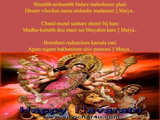 Shumbh-nishumbh bidare mahishasur ghati
Dhumr vilochan naina nishadin madamati || Maiya..
Chand-mund sanhare shonit bij hare
Madhu-kaitabh dou mare sur bhayahin kare || Maiya..
Bramhani rudranitum kamala rani
Agam nigam bakhanitum shiv patarani || Maiya..
 