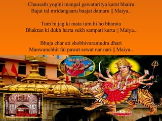 Chausath yogini mangal gawatnritya karat bhairu
Bajat tal mridangaaru baajat damaru || Maiya..
Tum hi jag ki mata tum hi ho bharata
Bhaktan ki dukh harta sukh sampati karta || Maiya..
Bhuja char ati shobhivaramudra dhari
Manwanchhit fal pawat sewat nar nari || Maiya..
 