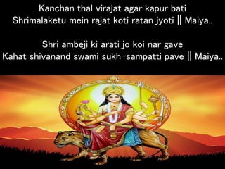 Kanchan thal virajat agar kapur bati
Shrimalaketu mein rajat koti ratan jyoti || Maiya..
Shri ambeji ki arati jo koi nar gave
Kahat shivanand swami sukh-sampatti pave || Maiya..
 
