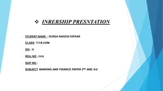  INRERSHIP PRESNTATION
o STUDENT NAME : DURGA NAGESH KATKAR
o CLASS: T.Y.B.COM
o DIV : A
o ROLL NO : 2143
o SEAT NO :
o SUBJECT: BANKING AND FINANCE PAPER 2ND AND 3rd
 