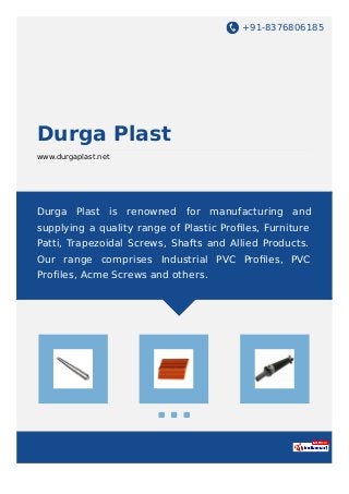 +91-8376806185
Durga Plast
www.durgaplast.net
Durga Plast is renowned for manufacturing and
supplying a quality range of Plastic Proﬁles, Furniture
Patti, Trapezoidal Screws, Shafts and Allied Products.
Our range comprises Industrial PVC Proﬁles, PVC
Profiles, Acme Screws and others.
 