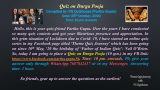 Quiz on Durga Pooja
Compiled by- PG Quizhouse (Partha Gupta)
Date: 25th October, 2020
Time: 10 pm onwards
Hello, this is your quiz-friend Partha Gupta. Over the years I have conducted
so many quiz contests and got your illustrious presence and appreciation. In
this grim situation of Lockdown due to Covid- 19, I have started an online quiz
series in my Facebook page titled ‘Theme Quiz Journey’ which has been going
on since 10th May, ‘20 the birthday of ‘Father of Indian Quiz’- Neil O’Brien.
So, today I am going to place a Quiz on Durga Pooja (10 qsn.) in my FB link:
https://www.facebook.com/partha.gupta.56. Time- 10 pm. onwards. Plz give your
answer only through WhatsApp-7687842417 or in my Messenger. Answering
time- 1 hour.
So friends, gear up to answer the questions as the earliest!
 