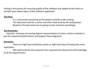 Testing is the process for ensuring quality of the software and update to the client on
periodic basis about status of this software application.
Test Plan:
It is a document containing all the project activities under testing.
This document will tell us when and what need to do by the testing team.
Based on this document we are going to start activities accordingly.
Test Scenarios:
Usecases: Usecases are having diagram representation of actors, actions involved as
per the requirements(Architechs will prepare these diagrams).
Scenarios:
These are high level verification points or high level ways of testing the entire
application.
We need to derive test scenarios from requirements document and knowledge
of all the requirements.
Durgasoft
 