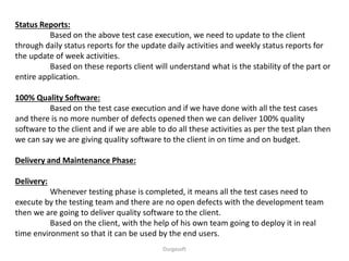 Status Reports:
Based on the above test case execution, we need to update to the client
through daily status reports for the update daily activities and weekly status reports for
the update of week activities.
Based on these reports client will understand what is the stability of the part or
entire application.
100% Quality Software:
Based on the test case execution and if we have done with all the test cases
and there is no more number of defects opened then we can deliver 100% quality
software to the client and if we are able to do all these activities as per the test plan then
we can say we are giving quality software to the client in on time and on budget.
Delivery and Maintenance Phase:
Delivery:
Whenever testing phase is completed, it means all the test cases need to
execute by the testing team and there are no open defects with the development team
then we are going to deliver quality software to the client.
Based on the client, with the help of his own team going to deploy it in real
time environment so that it can be used by the end users.
Durgasoft
 